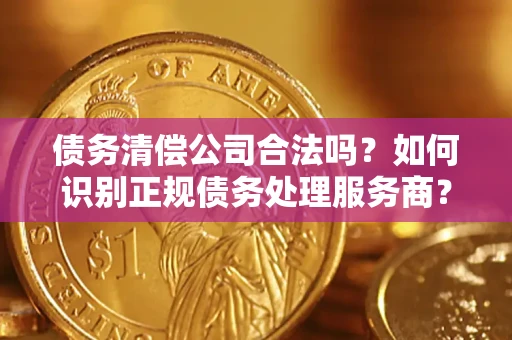 济南债务清偿公司合法吗？如何识别正规债务处理服务商？