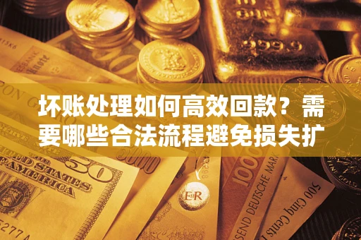 济南坏账处理如何高效回款？需要哪些合法流程避免损失扩大？