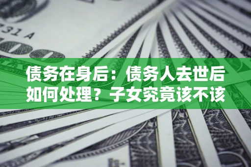 济南债务在身后：债务人去世后如何处理？子女究竟该不该还钱？