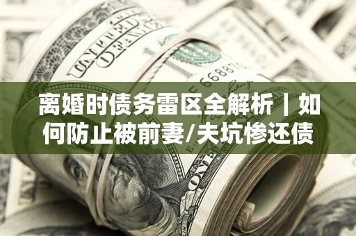 济南离婚时债务雷区全解析｜如何防止被前妻/夫坑惨还债？